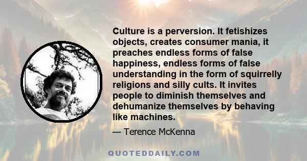 Culture is a perversion. It fetishizes objects, creates consumer mania, it preaches endless forms of false happiness, endless forms of false understanding in the form of squirrelly religions and silly cults. It invites