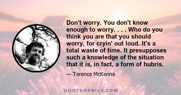 Don't worry. You don't know enough to worry. . . . Who do you think you are that you should worry, for cryin' out loud. It's a total waste of time. It presupposes such a knowledge of the situation that it is, in fact, a 