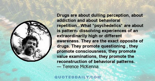 Drugs are about dulling perception, about addiction and about behavioral repetition...What *psychedelics* are about is pattern- dissolving experiences of an extraordinarily high or different awareness. They are the