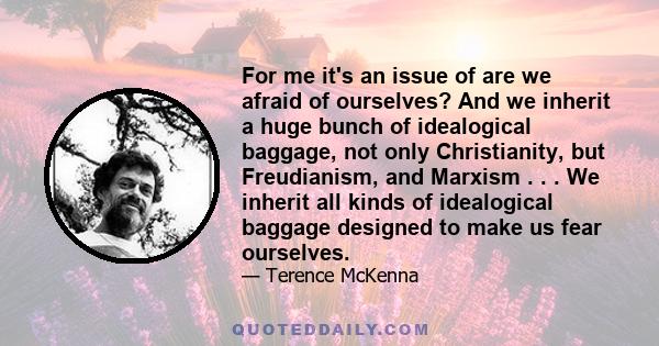 For me it's an issue of are we afraid of ourselves? And we inherit a huge bunch of idealogical baggage, not only Christianity, but Freudianism, and Marxism . . . We inherit all kinds of idealogical baggage designed to