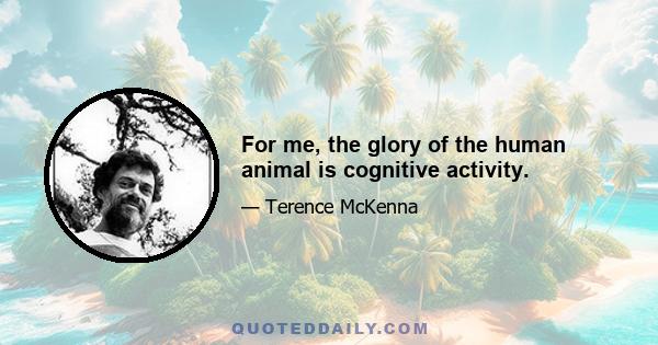 For me, the glory of the human animal is cognitive activity.