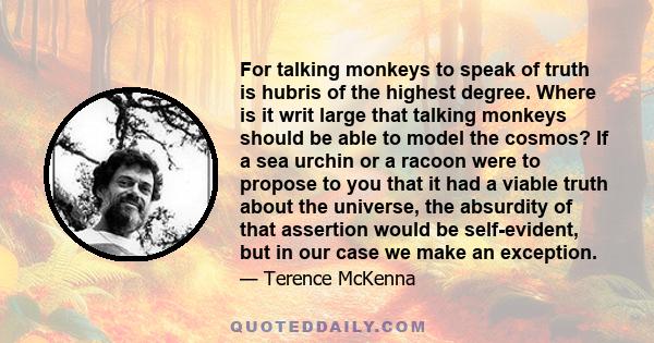 For talking monkeys to speak of truth is hubris of the highest degree. Where is it writ large that talking monkeys should be able to model the cosmos? If a sea urchin or a racoon were to propose to you that it had a