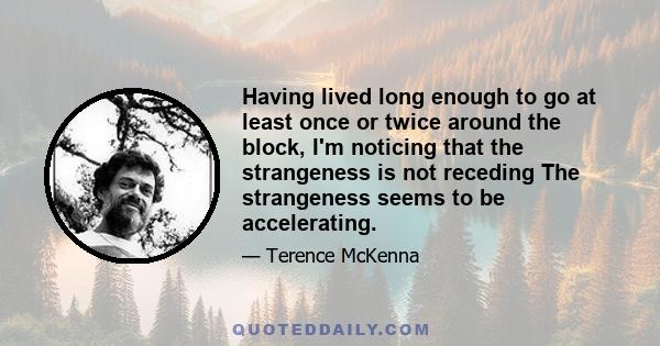 Having lived long enough to go at least once or twice around the block, I'm noticing that the strangeness is not receding The strangeness seems to be accelerating.