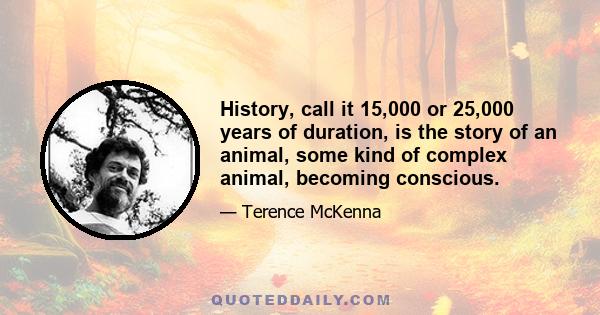 History, call it 15,000 or 25,000 years of duration, is the story of an animal, some kind of complex animal, becoming conscious.