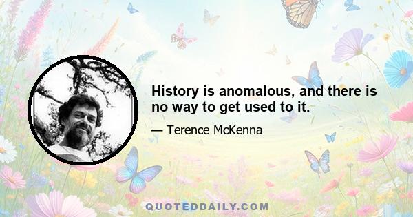 History is anomalous, and there is no way to get used to it.