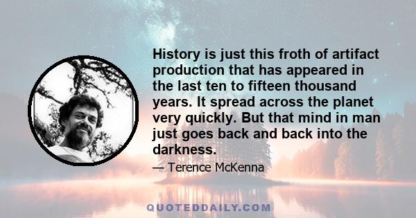 History is just this froth of artifact production that has appeared in the last ten to fifteen thousand years. It spread across the planet very quickly. But that mind in man just goes back and back into the darkness.