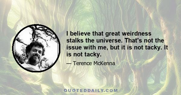 I believe that great weirdness stalks the universe. That's not the issue with me, but it is not tacky. It is not tacky.