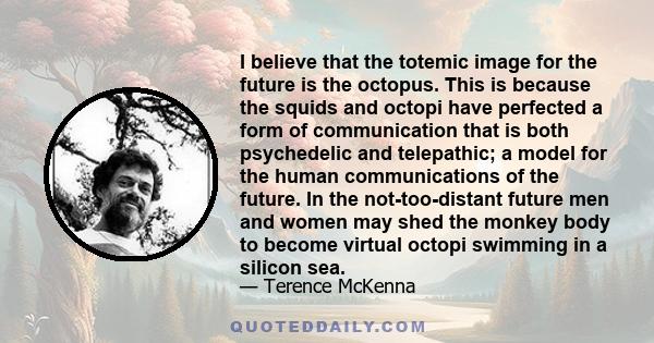 I believe that the totemic image for the future is the octopus. This is because the squids and octopi have perfected a form of communication that is both psychedelic and telepathic; a model for the human communications