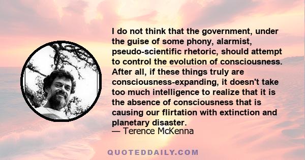 I do not think that the government, under the guise of some phony, alarmist, pseudo-scientific rhetoric, should attempt to control the evolution of consciousness. After all, if these things truly are