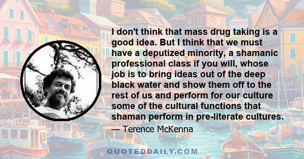 I don't think that mass drug taking is a good idea. But I think that we must have a deputized minority, a shamanic professional class if you will, whose job is to bring ideas out of the deep black water and show them