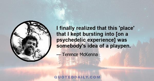 I finally realized that this 'place' that I kept bursting into [on a psychedelic experience] was somebody's idea of a playpen.