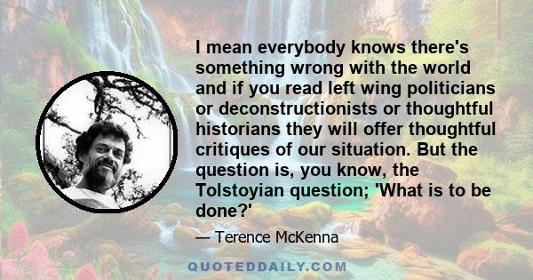 I mean everybody knows there's something wrong with the world and if you read left wing politicians or deconstructionists or thoughtful historians they will offer thoughtful critiques of our situation. But the question