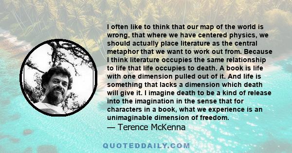 I often like to think that our map of the world is wrong, that where we have centered physics, we should actually place literature as the central metaphor that we want to work out from. Because I think literature