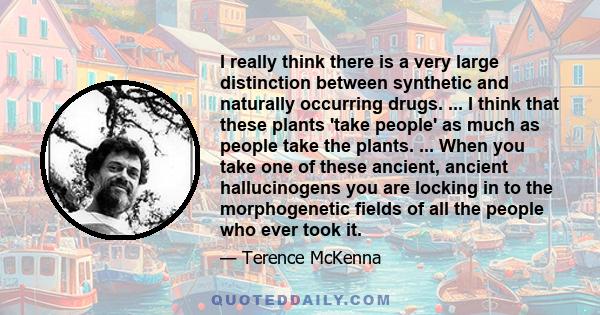 I really think there is a very large distinction between synthetic and naturally occurring drugs. ... I think that these plants 'take people' as much as people take the plants. ... When you take one of these ancient,