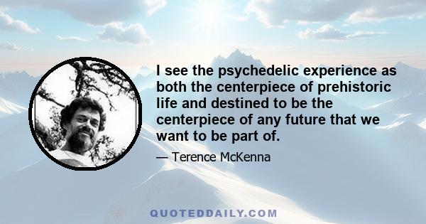 I see the psychedelic experience as both the centerpiece of prehistoric life and destined to be the centerpiece of any future that we want to be part of.