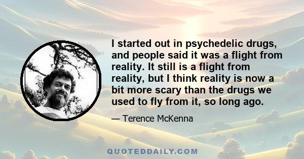 I started out in psychedelic drugs, and people said it was a flight from reality. It still is a flight from reality, but I think reality is now a bit more scary than the drugs we used to fly from it, so long ago.