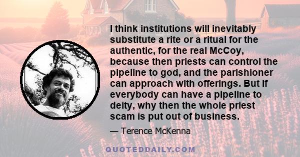 I think institutions will inevitably substitute a rite or a ritual for the authentic, for the real McCoy, because then priests can control the pipeline to god, and the parishioner can approach with offerings. But if