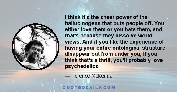 I think it's the sheer power of the hallucinogens that puts people off. You either love them or you hate them, and that's because they dissolve world views. And if you like the experience of having your entire