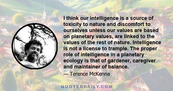 I think our intelligence is a source of toxicity to nature and discomfort to ourselves unless our values are based on planetary values, are linked to the values of the rest of nature. Intelligence is not a license to