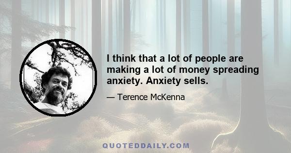 I think that a lot of people are making a lot of money spreading anxiety. Anxiety sells.