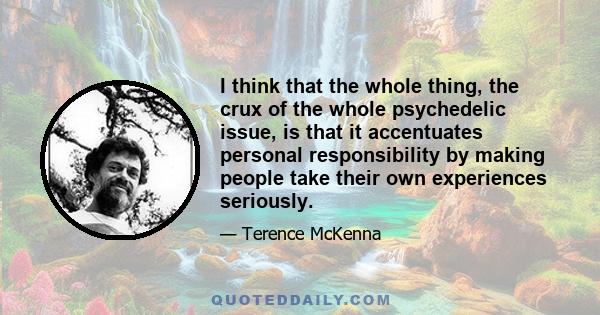 I think that the whole thing, the crux of the whole psychedelic issue, is that it accentuates personal responsibility by making people take their own experiences seriously.