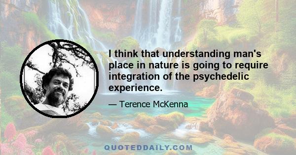 I think that understanding man's place in nature is going to require integration of the psychedelic experience.