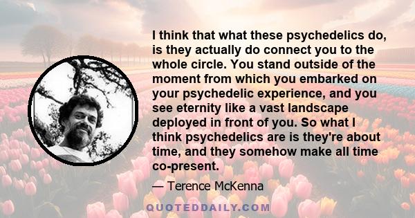 I think that what these psychedelics do, is they actually do connect you to the whole circle. You stand outside of the moment from which you embarked on your psychedelic experience, and you see eternity like a vast