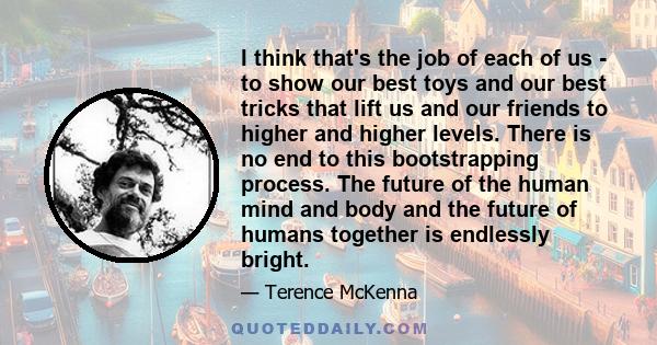 I think that's the job of each of us - to show our best toys and our best tricks that lift us and our friends to higher and higher levels. There is no end to this bootstrapping process. The future of the human mind and