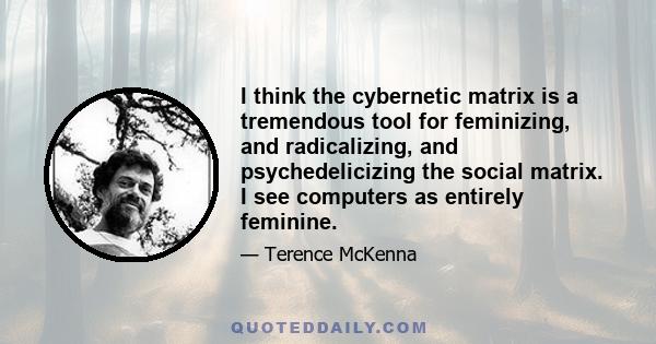 I think the cybernetic matrix is a tremendous tool for feminizing, and radicalizing, and psychedelicizing the social matrix. I see computers as entirely feminine.