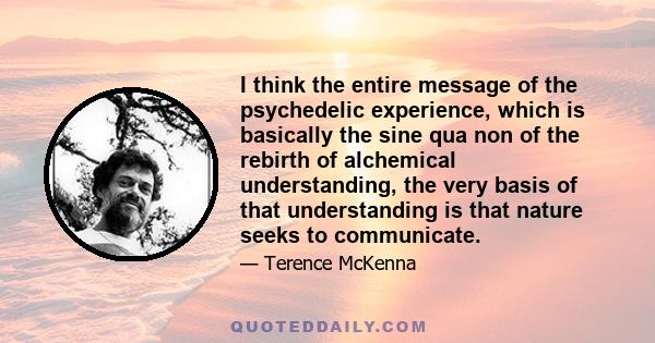 I think the entire message of the psychedelic experience, which is basically the sine qua non of the rebirth of alchemical understanding, the very basis of that understanding is that nature seeks to communicate.