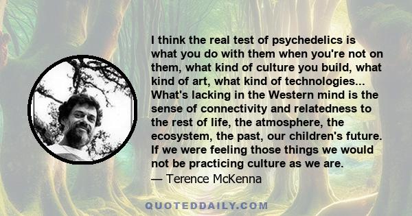 I think the real test of psychedelics is what you do with them when you're not on them, what kind of culture you build, what kind of art, what kind of technologies... What's lacking in the Western mind is the sense of