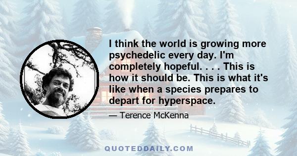 I think the world is growing more psychedelic every day. I'm completely hopeful. . . . This is how it should be. This is what it's like when a species prepares to depart for hyperspace.