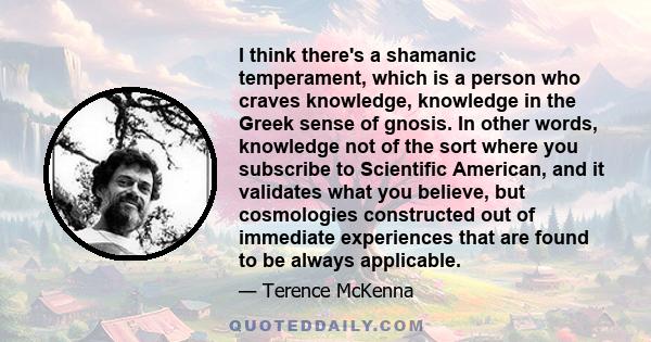 I think there's a shamanic temperament, which is a person who craves knowledge, knowledge in the Greek sense of gnosis. In other words, knowledge not of the sort where you subscribe to Scientific American, and it