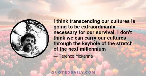 I think transcending our cultures is going to be extraordinarily necessary for our survival. I don't think we can carry our cultures through the keyhole of the stretch of the next millennium