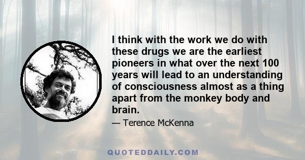 I think with the work we do with these drugs we are the earliest pioneers in what over the next 100 years will lead to an understanding of consciousness almost as a thing apart from the monkey body and brain.