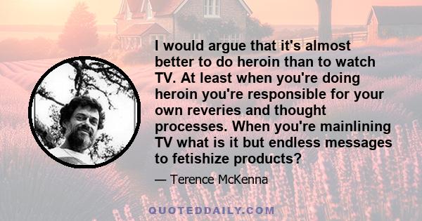 I would argue that it's almost better to do heroin than to watch TV. At least when you're doing heroin you're responsible for your own reveries and thought processes. When you're mainlining TV what is it but endless