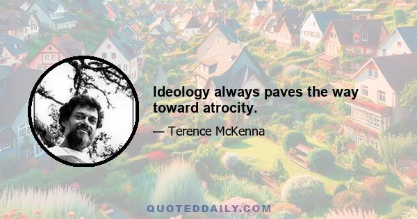 Ideology always paves the way toward atrocity.