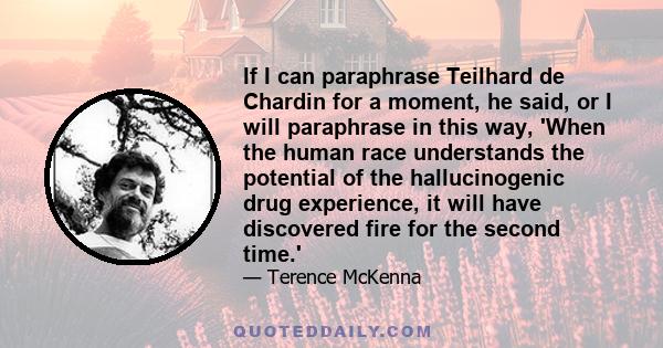 If I can paraphrase Teilhard de Chardin for a moment, he said, or I will paraphrase in this way, 'When the human race understands the potential of the hallucinogenic drug experience, it will have discovered fire for the 