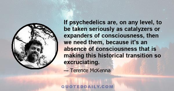 If psychedelics are, on any level, to be taken seriously as catalyzers or expanders of consciousness, then we need them, because it's an absence of consciousness that is making this historical transition so excruciating.