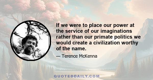 If we were to place our power at the service of our imaginations rather than our primate politics we would create a civilization worthy of the name.