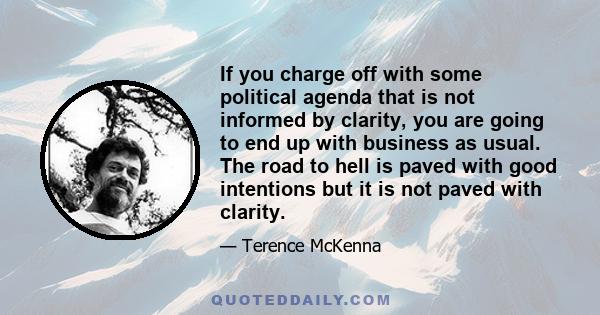 If you charge off with some political agenda that is not informed by clarity, you are going to end up with business as usual. The road to hell is paved with good intentions but it is not paved with clarity.