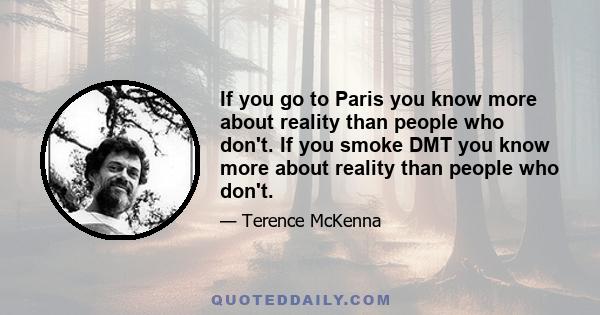 If you go to Paris you know more about reality than people who don't. If you smoke DMT you know more about reality than people who don't.