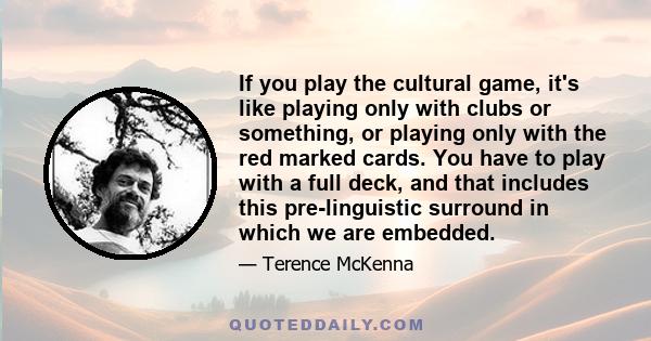 If you play the cultural game, it's like playing only with clubs or something, or playing only with the red marked cards. You have to play with a full deck, and that includes this pre-linguistic surround in which we are 