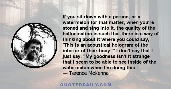 If you sit down with a person, or a watermelon for that matter, when you're stoned and sing into it, the quality of the hallucination is such that there is a way of thinking about it where you could say, 'This is an