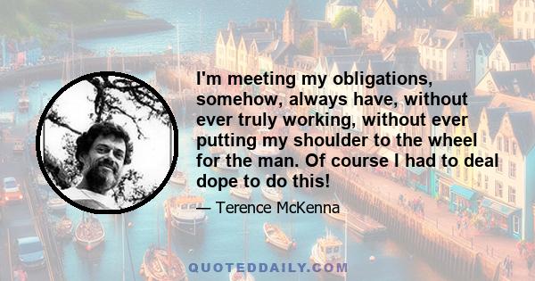 I'm meeting my obligations, somehow, always have, without ever truly working, without ever putting my shoulder to the wheel for the man. Of course I had to deal dope to do this!