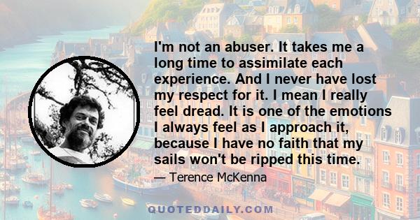 I'm not an abuser. It takes me a long time to assimilate each experience. And I never have lost my respect for it. I mean I really feel dread. It is one of the emotions I always feel as I approach it, because I have no