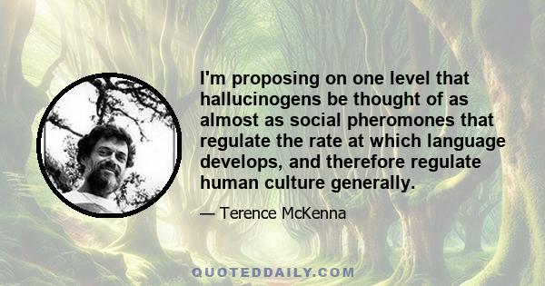 I'm proposing on one level that hallucinogens be thought of as almost as social pheromones that regulate the rate at which language develops, and therefore regulate human culture generally.