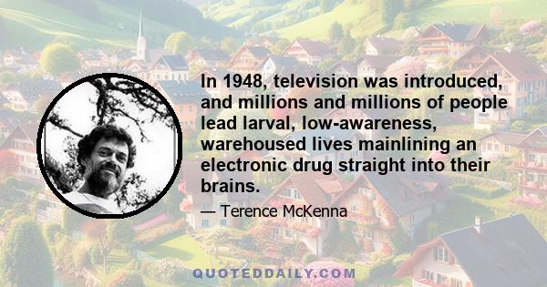 In 1948, television was introduced, and millions and millions of people lead larval, low-awareness, warehoused lives mainlining an electronic drug straight into their brains.