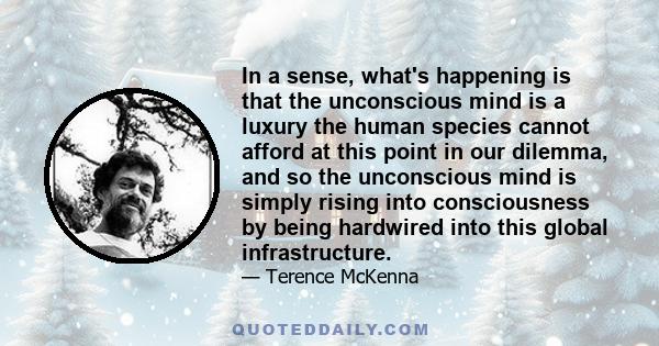 In a sense, what's happening is that the unconscious mind is a luxury the human species cannot afford at this point in our dilemma, and so the unconscious mind is simply rising into consciousness by being hardwired into 