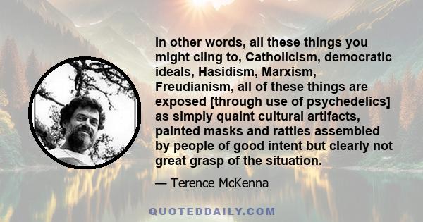 In other words, all these things you might cling to, Catholicism, democratic ideals, Hasidism, Marxism, Freudianism, all of these things are exposed [through use of psychedelics] as simply quaint cultural artifacts,